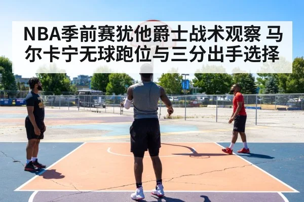NBA季前赛犹他爵士战术观察 马尔卡宁无球跑位与三分出手选择