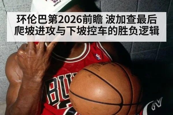环伦巴第2026前瞻 波加查最后爬坡进攻与下坡控车的胜负逻辑